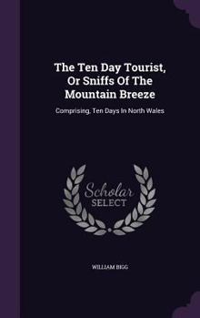 The Ten Day Tourist, Or Sniffs Of The Mountain Breeze: Comprising, Ten Days In North Wales...