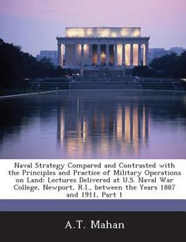 Naval Strategy Compared and Contrasted With the Principles and Practice of Military Operations On Land: Lectures Delivered at U.S. Naval War College, Newport, R.I., Between the Years 1887 and 1911