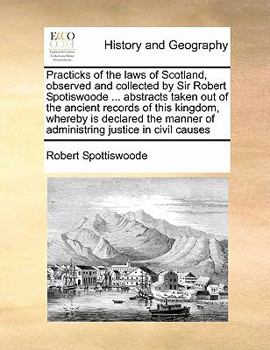 Practicks of the laws of Scotland, observed and collected by Sir Robert Spotiswoode ... abstracts taken out of the ancient records of this kingdom, ... of administring justice in civil causes