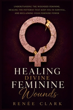 Healing Divine Feminine Wounds: Understanding the Wounded Feminine, Healing the Patterns That Keep You in Survival, and Reclaiming Your Feminine Power