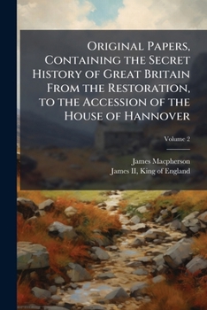 Original Papers, Containing The Secret History Of Great Britain From The Restoration, To The Accession Of The House Of Hannover: To Which Are Prefixed Extracts From The Life Of James Ii As Written By 