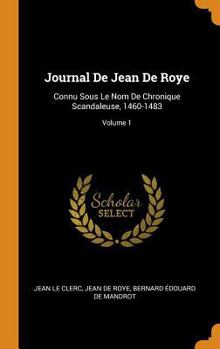 Journal de Jean de Roye Connu Sous Le Nom de Chronique Scandaleus 1460-1483, Vol. 1: Publi� Pour La Soci�t� de l'Histoire de France (Classic Reprint)