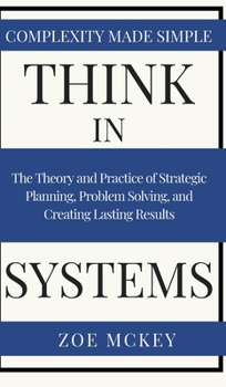 Hardcover Think in Systems: The Theory and Practice of Strategic Planning, Problem Solving, and Creating Lasting Results - Complexity Made Simple Book