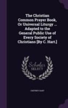 Hardcover The Christian Common Prayer Book, Or Universal Liturgy ... Adapted to the General Public Use of Every Society of Christians [By C. Hart.] Book