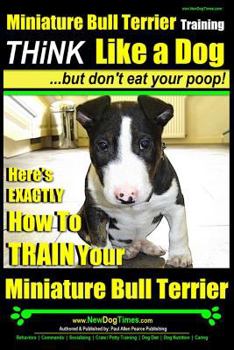 Miniature Bull Terrier Training Think Like a Dog, But Don?t Eat Your Poop!: Here's Exactly How to Train Your Miniature Bull Terrier
