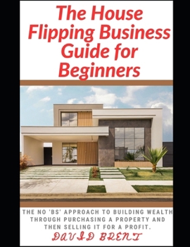 The House Flipping Business Guide for Beginners: The Guaranteed Approach to Building Wealth Through Purchasing Property, and Selling it for a Profit