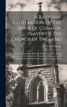 A Rational Illustration Of The Book Of Common Prayer Of The Church Of England: Being The Substance Of Every Thing Liturgical In Bishop Sparrow, Mr. ... Commentators, And Others, Upon The