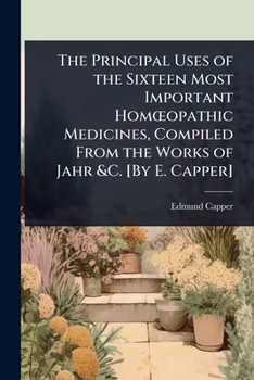 The Principal Uses of the Sixteen Most Important HomÅ"opathic Medicines, Compiled From the Works of Jahr &C. [By E. Capper]