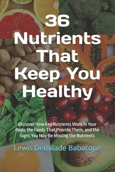 36 Nutrients That Keep You Healthy: Discover How Key Nutrients Work in Your Body, the Foods That Provide Them, and the Signs You May Be Missing the Nutrients