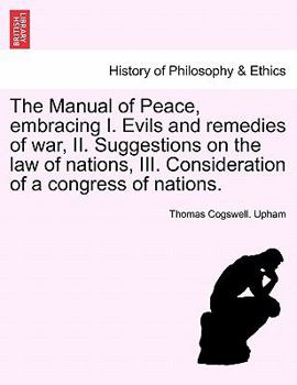 Paperback The Manual of Peace, Embracing I. Evils and Remedies of War, II. Suggestions on the Law of Nations, III. Consideration of a Congress of Nations. Book