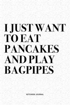 I Just Want To Eat Pancakes And Play Bagpipes: A 6x9 Inch Diary Notebook Journal With A Bold Text Font Slogan On A Matte Cover and 120 Blank Lined Pages Makes A Great Alternative To A Card