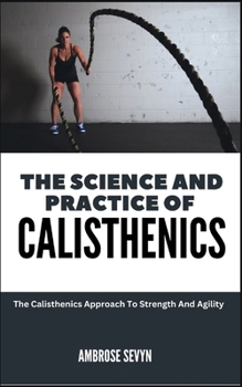 THE SCIENCE AND PRACTICE OF CALISTHENICS: The Calisthenics Approach To Strength And Agility