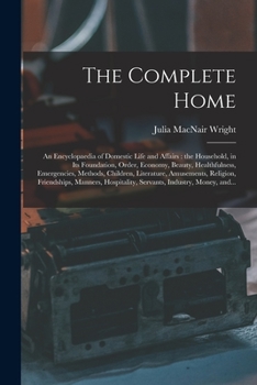 The Complete Home [microform]: an Encyclopaedia of Domestic Life and Affairs: the Household, in Its Foundation, Order, Economy, Beauty, Healthfulness, ... Religion, Friendships, Manners, ...