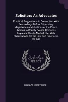 Solicitors as Advocates: Practical Suggestions in Connection with Proceedings Before Stipendiary Magistrates and Justices of the Peace, Actions in ... on the Law and Practice in the Abo