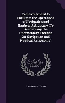 Tables Intended to Facilitate the Operations of Navigation and Nautical Astronomy; an Accompaniment to the Navigation and Nautical Astronomy, Vols. 99 and 100 of the Rudimentary Series