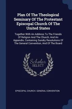 Plan of the Theological Seminary of the Protestant Episcopal Church of the United States: Together with an Address to the Friends of Religion and the Church, and an Appendix, Containing Sundry Resolut