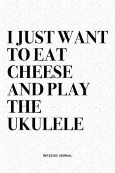 I Just Want To Eat Cheese And Play The Ukulele: A 6x9 Inch Diary Notebook Journal With A Bold Text Font Slogan On A Matte Cover and 120 Blank Lined Pages Makes A Great Alternative To A Card