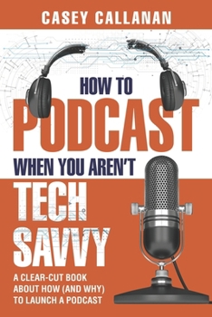How to Podcast When You Aren't Tech Savvy: A Clear-Cut Book about How (and Why) to Launch a Podcast