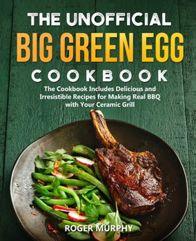 The Unofficial Big Green Egg Cookbook: The Cookbook Includes Delicious and Irresistible Recipes for Making Real BBQ with Your Ceramic Grill