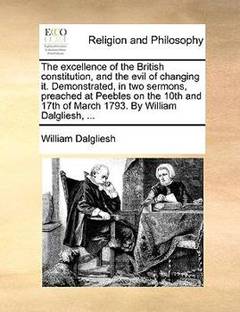 The excellence of the British constitution, and the evil of changing it. Demonstrated, in two sermons, preached at Peebles on the 10th and 17th of March 1793. By William Dalgliesh, ...