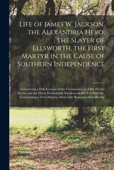 Life of James W. Jackson, the Alexandria hero, the slayer of Ellsworth, the first martyr in the cause of southern independence; containing a full account ... incidents in his eventful life, con