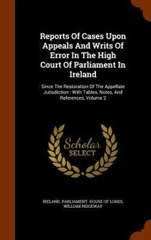 Reports of Cases Upon Appeals and Writs of Error in the High Court of Parliament in Ireland: Since the Restoration of the Appellate Jurisdiction: With Tables, Notes, and References, Volume 2
