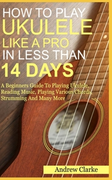 Paperback How to Play Ukulele Like a Pro in Less Than 14 Days: A Beginners Guide To Playing Ukulele, Reading Music, Playing Various Chord, Strumming And Many Mo Book