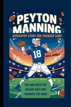 PEYTON MANNING BIOGRAPHY STORY FOR YOUNGER FANS: THE MAN WITH THE GOLDEN ARM WHO CHANGED THE GAME