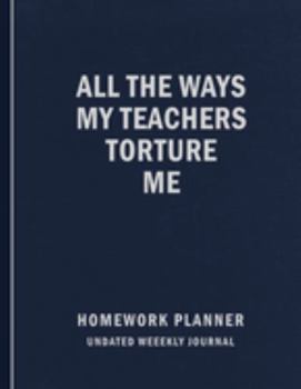 Paperback All The Ways My Teachers Torture Me: Homework Planner - Undated Daily and Weekly Planner - Elementary, Middle, Junior and High School Student Notebook Book