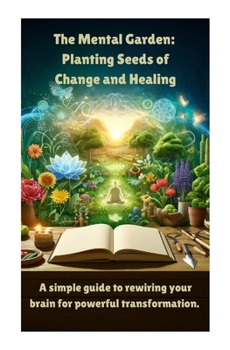 The Mental Garden: Planting Seeds of Change and Healing: A simple guide to rewiring your brain for powerful transformation