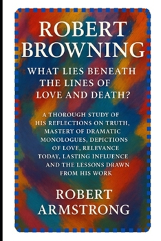 Robert Browning: What Lies Beneath the Lines of Love and Death?: A Thorough Study of His Reflections on Truth, Mastery of Dramatic Monologues, ... and the Lessons Drawn from His Work.