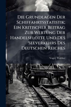 Die Grundlagen Der Schiffahrtsstatistik; Ein Kritischer Beitrag Zur Wertung Der Handelsflotte Und Des Seeverkehrs Des Deutschen Reiches