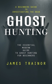 Paperback Ghost Hunting: A Beginners Guide to Investigating the Dead (The Essential Modern Guide to Ghost Hunting for Beginners) Book