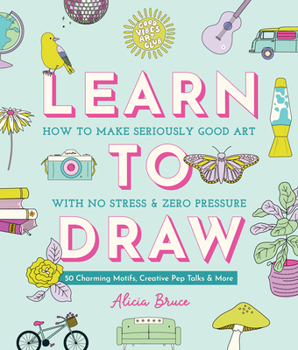 Good Vibes Art Club Learn to Draw: How to Make Seriously Good Art with No Stress and Zero Pressure: 50 Charming Motifs, Creative Pep Talks, and More