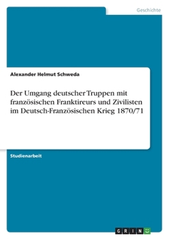 Der Umgang deutscher Truppen mit französischen Franktireurs und Zivilisten im Deutsch-Französischen Krieg 1870/71 (German Edition)