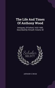 Hardcover The Life And Times Of Anthony Wood: Antiquary, Of Oxford, 1632-1695, Described By Himself, Volume 30 Book