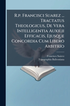 R.p. Francisci Suarez ... Tractatus Theologicus, De Vera Intelligentia Auxilii Efficacis, Ejusque Concordia Cum Libero Arbitrio: Opus Posthumum ......