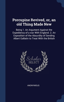 Porcupine Revived, or, an old Thing Made New: Being 1. An Argument Against the Expediency of a war With England. 2. An Exposition of the Absurdity of Sending Albert Gallatin to Treat With the British