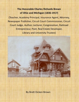 The Honorable Charles Richards Brown of Ohio and Michigan (1836-1917): Academy Principal, Attorney, Author, Circuit Court Commissioner, Circuit Court ... Estate Developer, Teacher, University Trustee