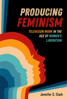 Producing Feminism: Television Work in the Age of Women's Liberation (Volume 6) (Feminist Media Histories)