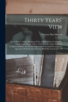 Thirty Years' View; or, A History Of the Working Of the American Government for Thirty Years, From 1820 to 1850. Chiefly Taken From the Congress ... Of Ex-Senator Benton, With his Actual View Of