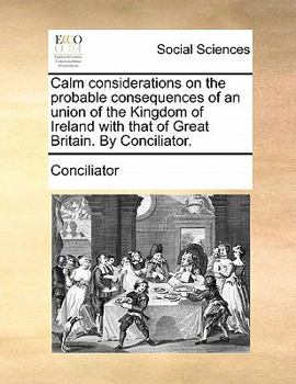 Paperback Calm Considerations on the Probable Consequences of an Union of the Kingdom of Ireland with That of Great Britain. by Conciliator. Book