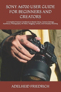 SONY A6700 USER GUIDE FOR BEGINNERS AND CREATORS: A Complete Practical Handbook to Master Setup, Camera Settings, Autofocus, Photography, 4K Video, Vlogging, Lenses, and Everyday Shooting