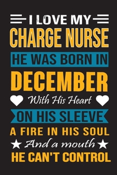 I Love My Charge Nurse  He Was Born In December With His Heart On His Sleeve A Fire In His Soul And A Mouth He Can’t Control: Charge Nurse Birthday Journal, Best Gift for Man and Women