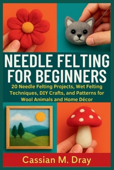 NEEDLE FELTING FOR BEGINNERS: 20 Needle Felting Projects, Wet Felting Techniques, DIY Crafts, and Patterns for Wool Animals and Home Décor