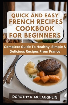 Quick & Easy French Recipes Cookbook for Beginners: Complete Guide To Healthy, Simple & Delicious Recipes From France