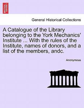 A Catalogue of the Library belonging to the York Mechanics' Institute ... With the rules of the Institute, names of donors, and a list of the members, andc.
