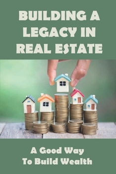 Building A Legacy In Real Estate: A Good Way to Build Wealth: Start Building Wealth Through Real Estate