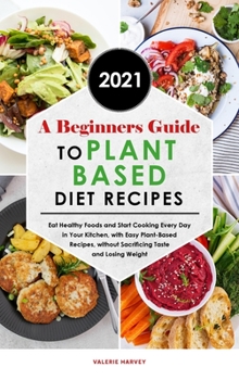 A Beginners Guide to Plant Based Diet Recipes 2021: Eat Healthy Foods and Start Cooking Every Day in Your Kitchen, with Easy Plant-Based Recipes, without Sacrificing Taste and Losing Weight