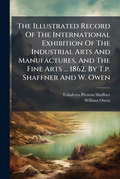 The Illustrated Record Of The International Exhibition Of The Industrial Arts And Manufactures, And The Fine Arts ... 1862, By T.p. Shaffner And W. Owen...